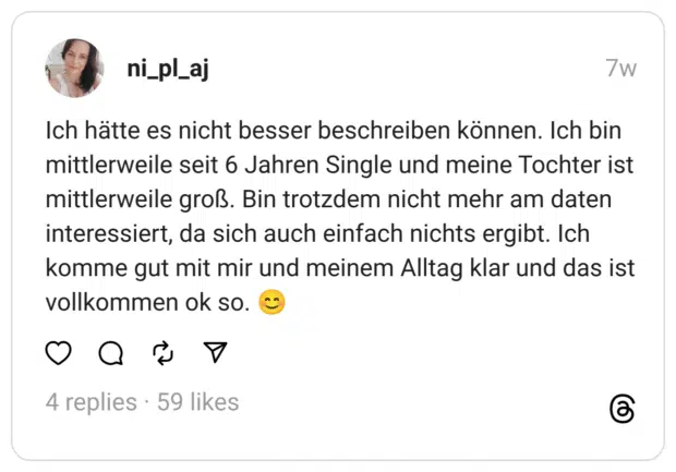 Ich hätte es nicht besser beschreiben können. Ich bin mittlerweile seit 6 Jahren Single und meine Tochter ist mittlerweile groß. Bin trotzdem nicht mehr am daten interessiert, da sich auch einfach nichts ergibt. Ich komme gut mit mir und meinem Alltag klar und das ist vollkommen ok so. 😊