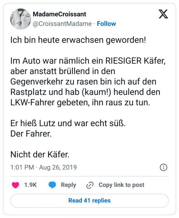 Ich bin heute erwachsen geworden!

Im Auto war nämlich ein RIESIGER Käfer, aber anstatt brüllend in den Gegenverkehr zu rasen bin ich auf den Rastplatz und hab (kaum!) heulend den LKW-Fahrer gebeten, ihn raus zu tun.

Er hieß Lutz und war echt süß.
Der Fahrer.

Nicht der Käfer.