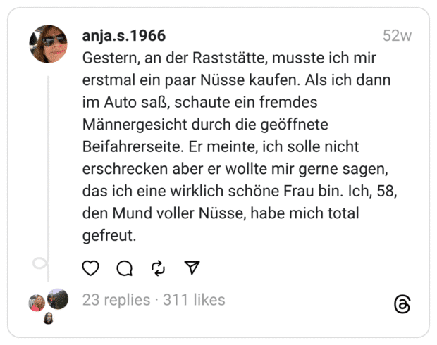 Gestern, an der Raststätte, musste ich mir erstmal ein paar Nüsse kaufen. Als ich dann im Auto saß, schaute ein fremdes Männergesicht durch die geöffnete Beifahrerseite. Er meinte, ich solle nicht erschrecken aber er wollte mir gerne sagen, das ich eine wirklich schöne Frau bin. Ich, 58, den Mund voller Nüsse, habe mich total gefreut.
