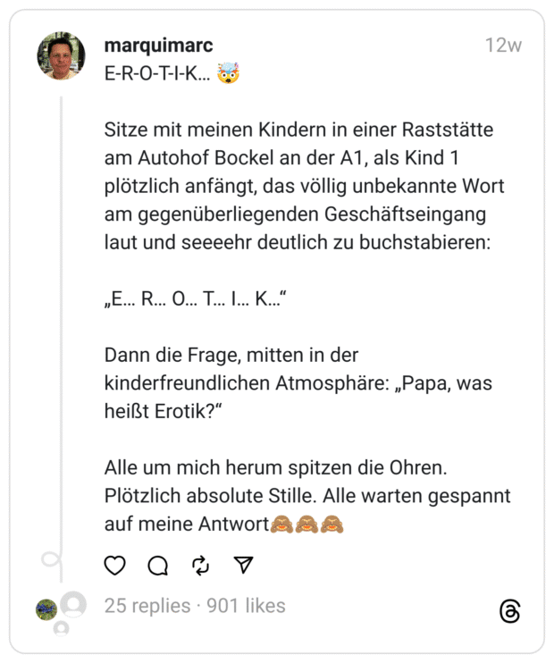 E-R-O-T-I-K… 🤯
Sitze mit meinen Kindern in einer Raststätte am Autohof Bockel an der A1, als Kind 1 plötzlich anfängt, das völlig unbekannte Wort am gegenüberliegenden Geschäftseingang laut und seeeehr deutlich zu buchstabieren:
„E… R… O… T… I… K…“
Dann die Frage, mitten in der kinderfreundlichen Atmosphäre: „Papa, was heißt Erotik?“
Alle um mich herum spitzen die Ohren. Plötzlich absolute Stille. Alle warten gespannt auf meine Antwort🙈🙈🙈