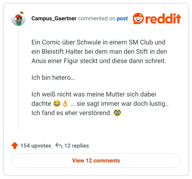 Ein Comic über Schwule in einem SM Club und ein Bleistift Halter bei dem man den Stift in den Anus einer Figur steckt und diese dann schreit.

Ich bin hetero…

Ich weiß nicht was meine Mutter sich dabei dachte 😂👌 … sie sagt immer war doch lustig.. Ich fand es eher verstörend. 🥸