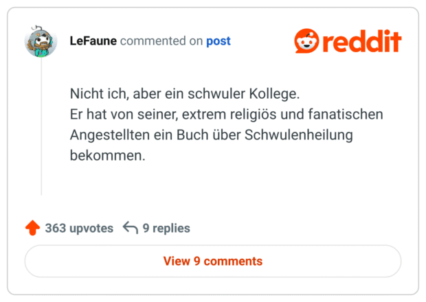 Nicht ich, aber ein schwuler Kollege.
Er hat von seiner, extrem religiös und fanatischen Angestellten ein Buch über Schwulenheilung bekommen.