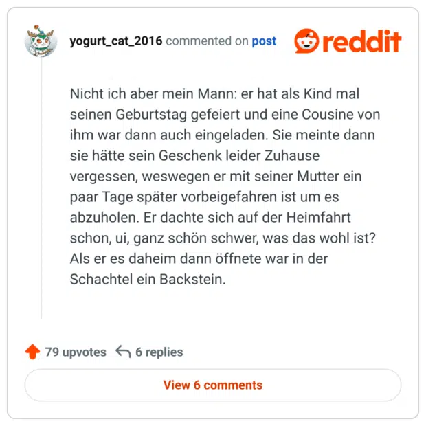 Nicht ich aber mein Mann: er hat als Kind mal seinen Geburtstag gefeiert und eine Cousine von ihm war dann auch eingeladen. Sie meinte dann sie hätte sein Geschenk leider Zuhause vergessen, weswegen er mit seiner Mutter ein paar Tage später vorbeigefahren ist um es abzuholen. Er dachte sich auf der Heimfahrt schon, ui, ganz schön schwer, was das wohl ist? Als er es daheim dann öffnete war in der Schachtel ein Backstein.