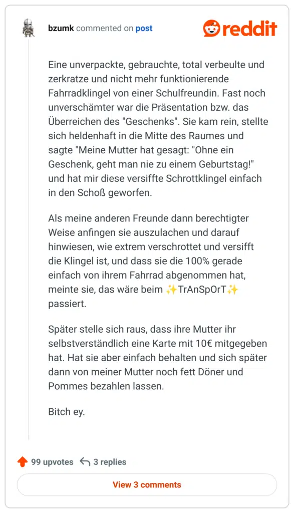 Eine unverpackte, gebrauchte, total verbeulte und zerkratze und nicht mehr funktionierende Fahrradklingel von einer Schulfreundin. Fast noch unverschämter war die Präsentation bzw. das Überreichen des "Geschenks". Sie kam rein, stellte sich heldenhaft in die Mitte des Raumes und sagte "Meine Mutter hat gesagt: "Ohne ein Geschenk, geht man nie zu einem Geburtstag!" und hat mir diese versiffte Schrottklingel einfach in den Schoß geworfen.

Als meine anderen Freunde dann berechtigter Weise anfingen sie auszulachen und darauf hinwiesen, wie extrem verschrottet und versifft die Klingel ist, und dass sie die 100% gerade einfach von ihrem Fahrrad abgenommen hat, meinte sie, das wäre beim ✨TrAnSpOrT✨ passiert.

Später stelle sich raus, dass ihre Mutter ihr selbstverständlich eine Karte mit 10€ mitgegeben hat. Hat sie aber einfach behalten und sich später dann von meiner Mutter noch fett Döner und Pommes bezahlen lassen.

B*tch ey.