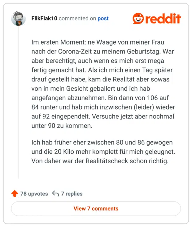 Im ersten Moment: ne Waage von meiner Frau nach der Corona-Zeit zu meinem Geburtstag. War aber berechtigt, auch wenn es mich erst mega fertig gemacht hat. Als ich mich einen Tag später drauf gestellt habe, kam die Realität aber sowas von in mein Gesicht geballert und ich hab angefangen abzunehmen. Bin dann von 106 auf 84 runter und hab mich inzwischen (leider) wieder auf 92 eingependelt. Versuche jetzt aber nochmal unter 90 zu kommen.

Ich hab früher eher zwischen 80 und 86 gewogen und die 20 Kilo mehr komplett für mich geleugnet. Von daher war der Realitätscheck schon richtig.