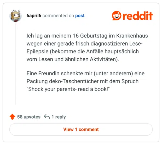 Ich lag an meinem 16 Geburtstag im Krankenhaus wegen einer gerade frisch diagnostizieren Lese-Epilepsie (bekomme die Anfälle hauptsächlich vom Lesen und ähnlichen Aktivitäten).

Eine Freundin schenkte mir (unter anderem) eine Packung deko-Taschentücher mit dem Spruch "Shock your parents- read a book!"