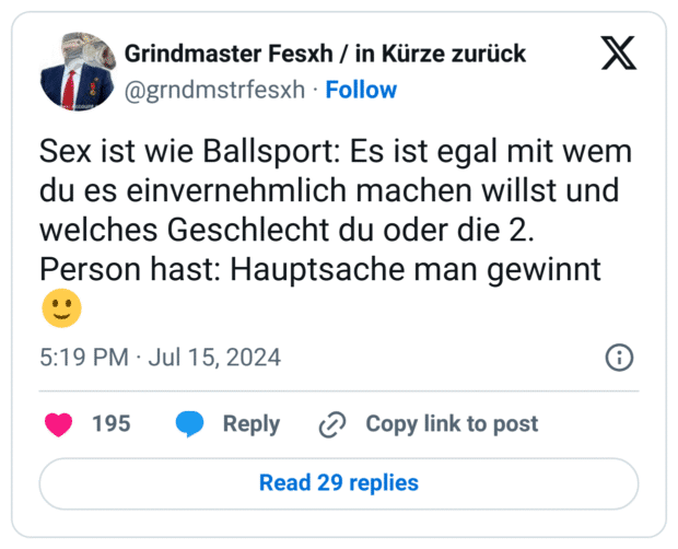 Sex ist wie Ballsport: Es ist egal mit wem du es einvernehmlich machen willst und welches Geschlecht du oder die 2. Person hast: Hauptsache man gewinnt 🙂