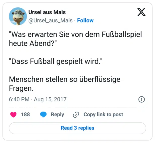 "Was erwarten Sie von dem Fußballspiel heute Abend?"

"Dass Fußball gespielt wird."

Menschen stellen so überflüssige Fragen.