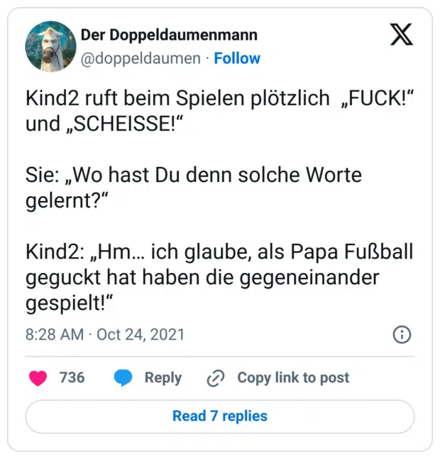 Kind2 ruft beim Spielen plötzlich  „FUCK!“ und „SCHEISSE!“

Sie: „Wo hast Du denn solche Worte gelernt?“

Kind2: „Hm… ich glaube, als Papa Fußball geguckt hat haben die gegeneinander gespielt!“