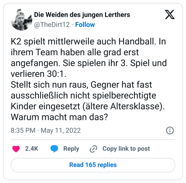 K2 spielt mittlerweile auch Handball. In ihrem Team haben alle grad erst angefangen. Sie spielen ihr 3. Spiel und verlieren 30:1.
Stellt sich nun raus, Gegner hat fast ausschließlich nicht spielberechtigte Kinder eingesetzt (ältere Altersklasse).
Warum macht man das?