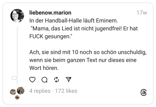 In der Handball-Halle läuft Eminem.
"Mama, das Lied ist nicht jugendfrei! Er hat FUCK gesungen."
Ach, sie sind mit 10 noch so schön unschuldig, wenn sie beim ganzen Text nur dieses eine Wort hören.