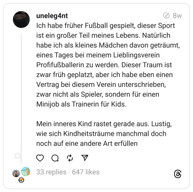 Ich habe früher Fußball gespielt, dieser Sport ist ein großer Teil meines Lebens. Natürlich habe ich als kleines Mädchen davon geträumt, eines Tages bei meinem Lieblingsverein Profifußballerin zu werden. Dieser Traum ist zwar früh geplatzt, aber ich habe eben einen Vertrag bei diesem Verein unterschrieben, zwar nicht als Spieler, sondern für einen Minijob als Trainerin für Kids.
Mein inneres Kind rastet gerade aus. Lustig, wie sich Kindheitsträume manchmal doch noch auf eine andere Art erfüllen
