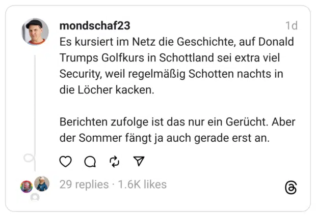 Es kursiert im Netz die Geschichte, auf Donald Trumps Golfkurs in Schottland sei extra viel Security, weil regelmäßig Schotten nachts in die Löcher kacken.
Berichten zufolge ist das nur ein Gerücht. Aber der Sommer fängt ja auch gerade erst an.