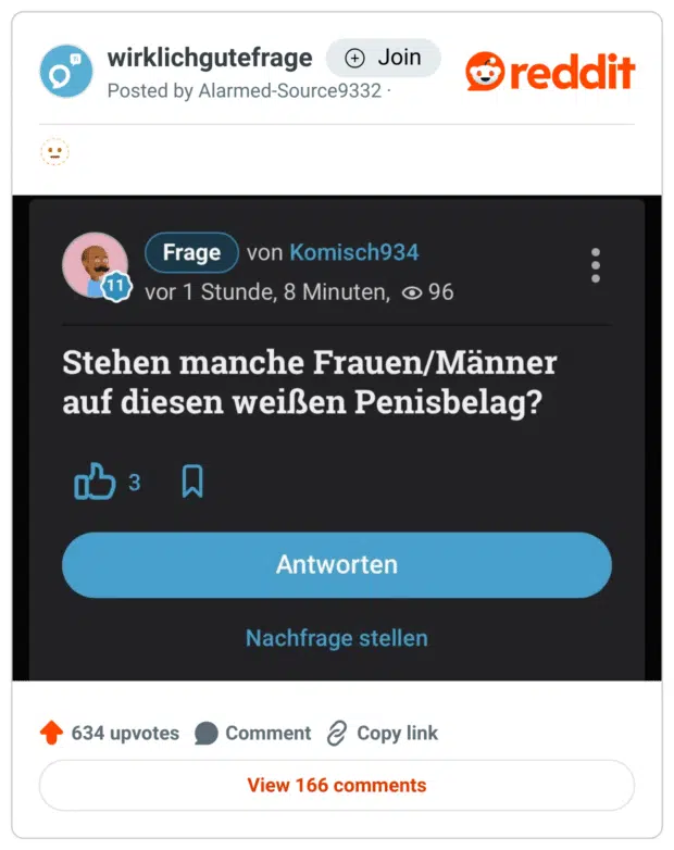 Screenshot eines Reddit-Posts im Subreddit „wirklichgutefrage“. Zu sehen ist ein Beitrag im Stil der Plattform gutefrage.net. Der Nutzername „Komisch934“ stellt eine verstörende und unhygienische Frage: „Stehen manche Frauen/Männer auf diesen weißen Penisbelag?“
Darunter befinden sich Antwort-Buttons und Statistiken (z. B. 3 Likes, 96 Aufrufe). Der Post ist offensichtlich satirisch gemeint, spielt aber auf eine unangenehme Thematik an.