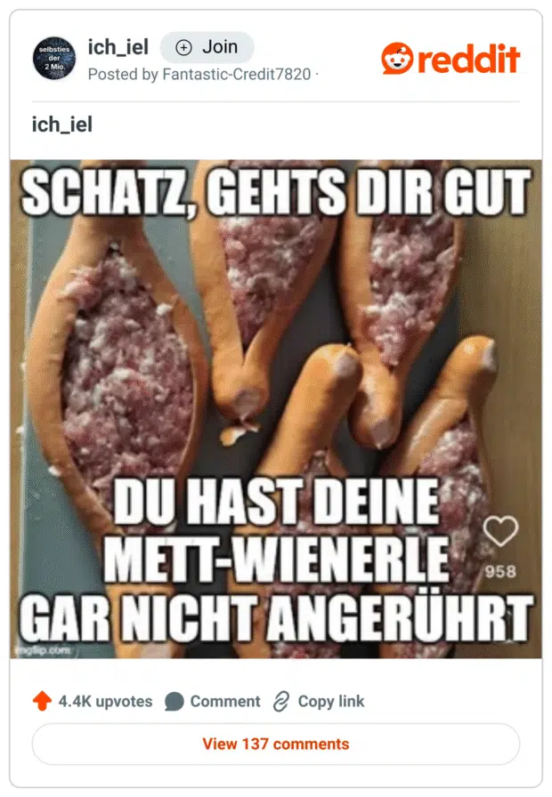 Ein Meme mit dem Text: „Schatz, geht’s dir gut? Du hast deine Mett-Wienerle gar nicht angerührt.“
Im Hintergrund liegt ein Blech voller aufgeschnittener Wiener Würstchen, die mit rohem Mett gefüllt sind. Die Anordnung und der Inhalt sorgen für eine Mischung aus Abscheu und Belustigung – ein klassischer Fall von absichtlich ekligem Internet-Humor.