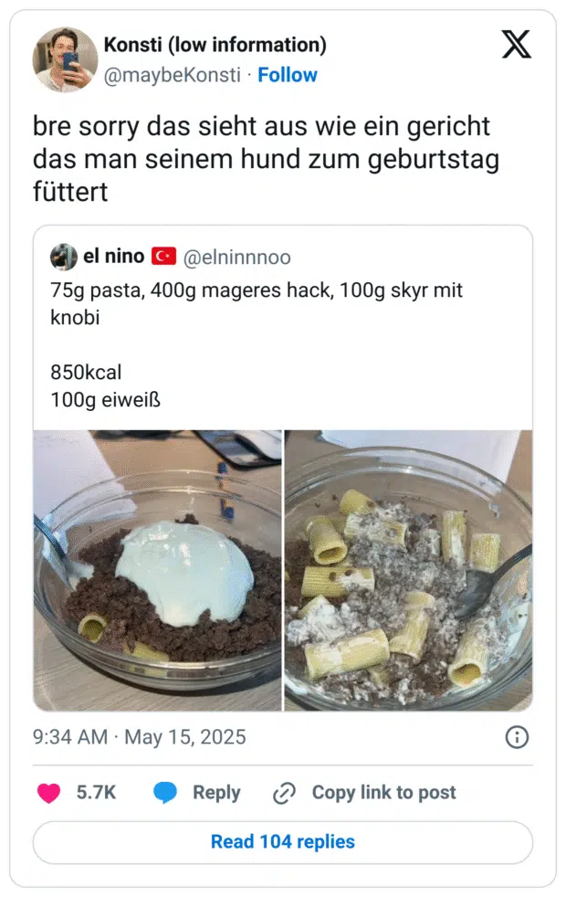 bre sorry das sieht aus wie ein gericht das man seinem hund zum geburtstag füttert
Zitat

el nino 🇹🇷
@elninnnoo
·
14. Mai
75g pasta, 400g mageres hack, 100g skyr mit knobi

850kcal
100g eiweiß