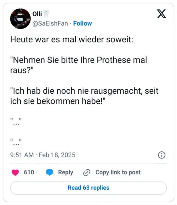 Heute war es mal wieder soweit:

"Nehmen Sie bitte Ihre Prothese mal raus?"

"Ich hab die noch nie rausgemacht, seit ich sie bekommen habe!"

"..."

"..."