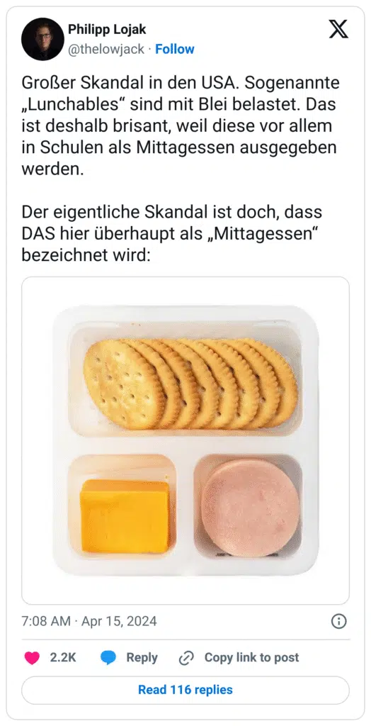 Großer Skandal in den USA. Sogenannte „Lunchables“ sind mit Blei belastet. Das ist deshalb brisant, weil diese vor allem in Schulen als Mittagessen ausgegeben werden.

Der eigentliche Skandal ist doch, dass DAS hier überhaupt als „Mittagessen“ bezeichnet wird: