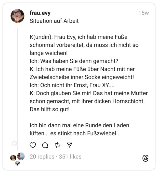 Situation auf Arbeit
K(undin): Frau Evy, ich hab meine Füße schonmal vorbereitet, da muss ich nicht so lange weichen!  Ich: Was haben Sie denn gemacht?  K: Ich hab meine Füße über Nacht mit ner Zwiebelscheibe inner Socke eingeweicht!  Ich: Och nicht ihr Ernst, Frau XY....  K: Doch glauben Sie mir! Das hat meine Mutter schon gemacht, mit ihrer dicken Hornschicht. Das hilft so gut!
Ich bin dann mal eine Runde den Laden lüften... es stinkt nach Fußzwiebel...