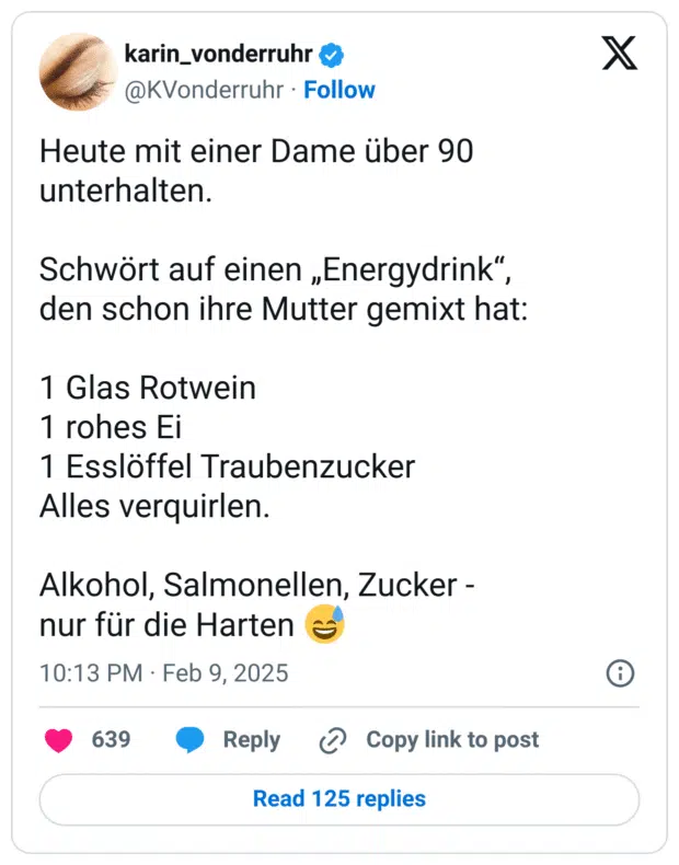 eute mit einer Dame über 90 unterhalten.

Schwört auf einen „Energydrink“, 
den schon ihre Mutter gemixt hat:

1 Glas Rotwein
1 rohes Ei
1 Esslöffel Traubenzucker
Alles verquirlen.

Alkohol, Salmonellen, Zucker - 
nur für die Harten 😅