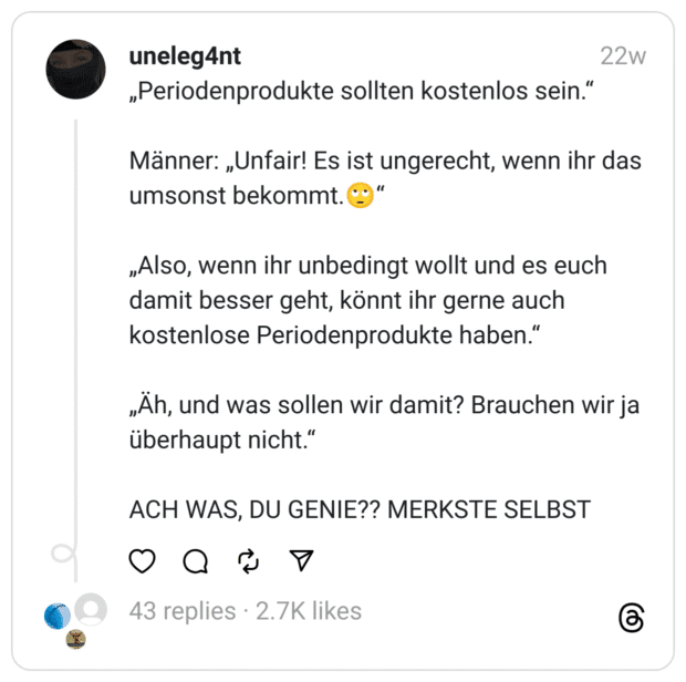 „Periodenprodukte sollten kostenlos sein.“
Männer: „Unfair! Es ist ungerecht, wenn ihr das umsonst bekommt.🙄“
„Also, wenn ihr unbedingt wollt und es euch damit besser geht, könnt ihr gerne auch kostenlose Periodenprodukte haben.“
„Äh, und was sollen wir damit? Brauchen wir ja überhaupt nicht.“
ACH WAS, DU GENIE?? MERKSTE SELBST