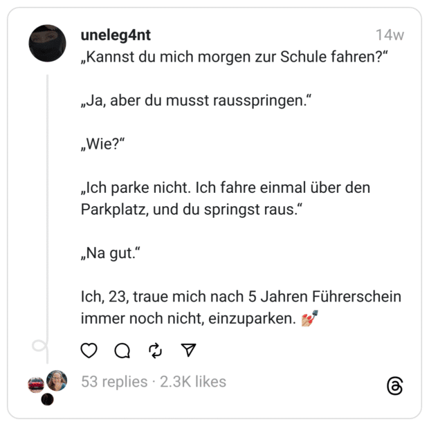 „Kannst du mich morgen zur Schule fahren?“
„Ja, aber du musst rausspringen.“
„Wie?“
„Ich parke nicht. Ich fahre einmal über den Parkplatz, und du springst raus.“
„Na gut.“
Ich, 23, traue mich nach 5 Jahren Führerschein immer noch nicht, einzuparken. 💅🏼