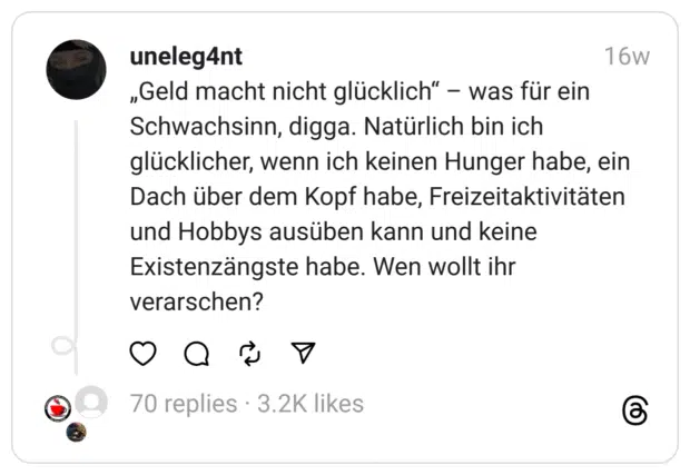 „Geld macht nicht glücklich“ – was für ein Schwachsinn, digga. Natürlich bin ich glücklicher, wenn ich keinen Hunger habe, ein Dach über dem Kopf habe, Freizeitaktivitäten und Hobbys ausüben kann und keine Existenzängste habe. Wen wollt ihr verarschen?