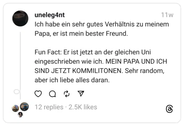 Ich habe ein sehr gutes Verhältnis zu meinem Papa, er ist mein bester Freund.
Fun Fact: Er ist jetzt an der gleichen Uni eingeschrieben wie ich. MEIN PAPA UND ICH SIND JETZT KOMMILITONEN. Sehr random, aber ich liebe alles daran.