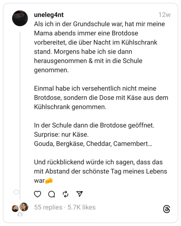 Als ich in der Grundschule war, hat mir meine Mama abends immer eine Brotdose vorbereitet, die über Nacht im Kühlschrank stand. Morgens habe ich sie dann herausgenommen & mit in die Schule genommen.
Einmal habe ich versehentlich nicht meine Brotdose, sondern die Dose mit Käse aus dem Kühlschrank genommen.
In der Schule dann die Brotdose geöffnet. Surprise: nur Käse.  Gouda, Bergkäse, Cheddar, Camembert…
Und rückblickend würde ich sagen, dass das mit Abstand der schönste Tag meines Lebens war🧀