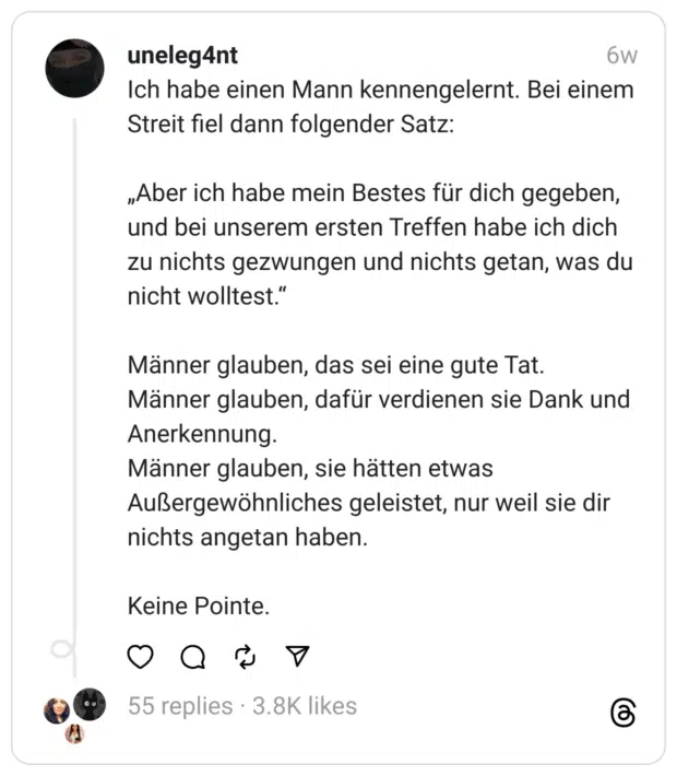 Ich habe einen Mann kennengelernt. Bei einem Streit fiel dann folgender Satz:
„Aber ich habe mein Bestes für dich gegeben, und bei unserem ersten Treffen habe ich dich zu nichts gezwungen und nichts getan, was du nicht wolltest.“
Männer glauben, das sei eine gute Tat. Männer glauben, dafür verdienen sie Dank und Anerkennung. Männer glauben, sie hätten etwas Außergewöhnliches geleistet, nur weil sie dir nichts angetan haben.
Keine Pointe.