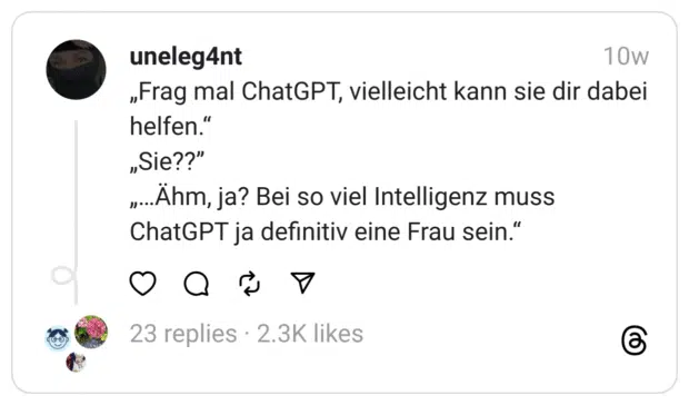 „Frag mal ChatGPT, vielleicht kann sie dir dabei helfen.“ „Sie??” „…Ähm, ja? Bei so viel Intelligenz muss ChatGPT ja definitiv eine Frau sein.“