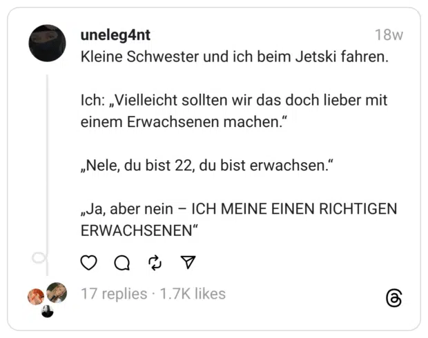 Kleine Schwester und ich beim Jetski fahren.
Ich: „Vielleicht sollten wir das doch lieber mit einem Erwachsenen machen.“
„Nele, du bist 22, du bist erwachsen.“
„Ja, aber nein – ICH MEINE EINEN RICHTIGEN ERWACHSENEN“