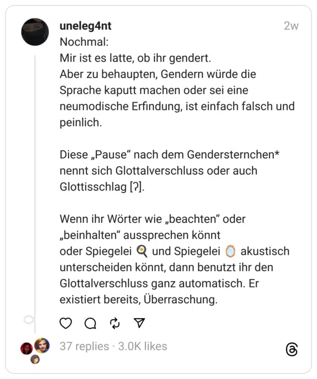 Nochmal: Mir ist es latte, ob ihr gendert.  Aber zu behaupten, Gendern würde die Sprache kaputt machen oder sei eine neumodische Erfindung, ist einfach falsch und peinlich.
Diese „Pause“ nach dem Gendersternchen* nennt sich Glottalverschluss oder auch Glottisschlag [ʔ].
Wenn ihr Wörter wie „beachten“ oder „beinhalten“ aussprechen könnt  oder Spiegelei 🍳 und Spiegelei 🪞 akustisch unterscheiden könnt, dann benutzt ihr den Glottalverschluss ganz automatisch. Er existiert bereits, Überraschung.