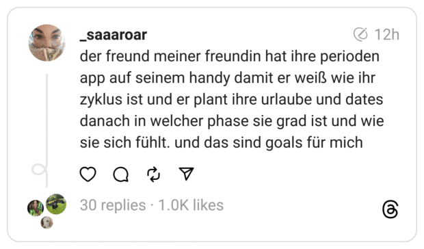 der freund meiner freundin hat ihre perioden app auf seinem handy damit er weiß wie ihr zyklus ist und er plant ihre urlaube und dates danach in welcher phase sie grad ist und wie sie sich fühlt. und das sind goals für mich
