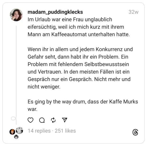 Im Urlaub war eine Frau unglaublich eifersüchtig, weil ich mich kurz mit ihrem Mann am Kaffeeautomat unterhalten hatte.
Wenn ihr in allem und jedem Konkurrenz und Gefahr seht, dann habt ihr ein Problem. Ein Problem mit fehlendem Selbstbewusstsein und Vertrauen. In den meisten Fällen ist ein Gespräch nur ein Gespräch. Nicht mehr und nicht weniger.
Es ging by the way drum, dass der Kaffe Murks war.