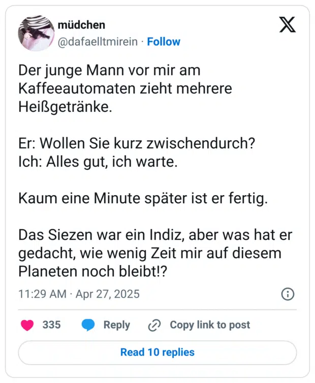 Der junge Mann vor mir am Kaffeeautomaten zieht mehrere Heißgetränke.

Er: Wollen Sie kurz zwischendurch?
Ich: Alles gut, ich warte.

Kaum eine Minute später ist er fertig. 

Das Siezen war ein Indiz, aber was hat er gedacht, wie wenig Zeit mir auf diesem Planeten noch bleibt!?