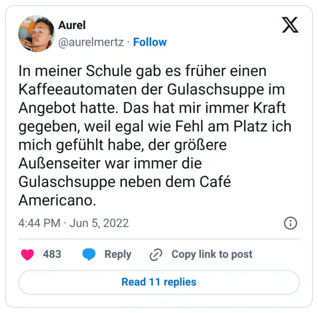 In meiner Schule gab es früher einen Kaffeeautomaten der Gulaschsuppe im Angebot hatte. Das hat mir immer Kraft gegeben, weil egal wie Fehl am Platz ich mich gefühlt habe, der größere Außenseiter war immer die Gulaschsuppe neben dem Café Americano.
