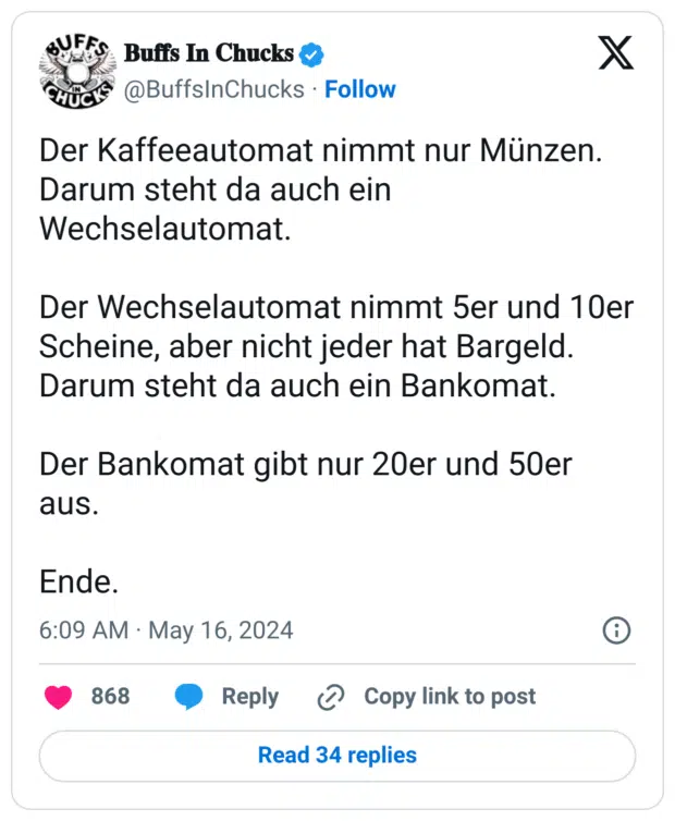 er Kaffeeautomat nimmt nur Münzen. Darum steht da auch ein Wechselautomat. 

Der Wechselautomat nimmt 5er und 10er Scheine, aber nicht jeder hat Bargeld. Darum steht da auch ein Bankomat. 

Der Bankomat gibt nur 20er und 50er aus.

Ende.