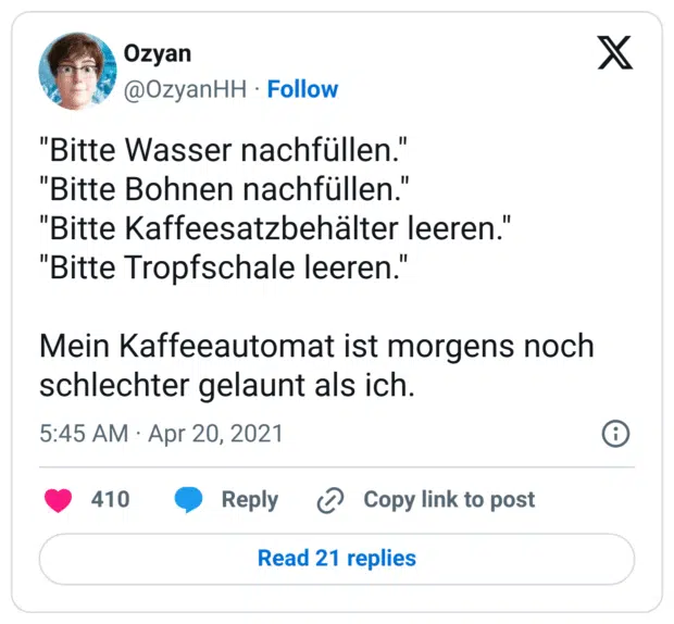"Bitte Wasser nachfüllen."
"Bitte Bohnen nachfüllen."
"Bitte Kaffeesatzbehälter leeren."
"Bitte Tropfschale leeren."

Mein Kaffeeautomat ist morgens noch schlechter gelaunt als ich.