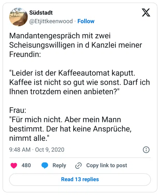 Mandantengespräch mit zwei Scheisungswilligen in d Kanzlei meiner Freundin: 

"Leider ist der Kaffeeautomat kaputt. Kaffee ist nicht so gut wie sonst. Darf ich Ihnen trotzdem einen anbieten?" 

Frau: 
"Für mich nicht. Aber mein Mann bestimmt. Der hat keine Ansprüche, nimmt alle."
