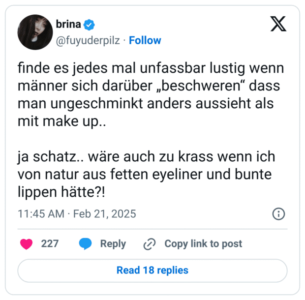 finde es jedes mal unfassbar lustig wenn männer sich darüber „beschweren“ dass man ungeschminkt anders aussieht als mit make up..

ja schatz.. wäre auch zu krass wenn ich von natur aus fetten eyeliner und bunte lippen hätte?!