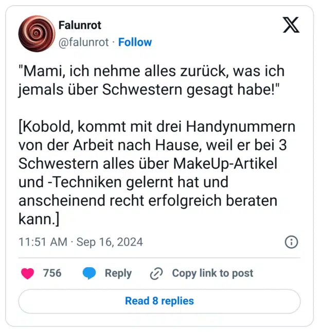 "Mami, ich nehme alles zurück, was ich jemals über Schwestern gesagt habe!"

[Kobold, kommt mit drei Handynummern von der Arbeit nach Hause, weil er bei 3 Schwestern alles über MakeUp-Artikel und -Techniken gelernt hat und anscheinend recht erfolgreich beraten kann.]