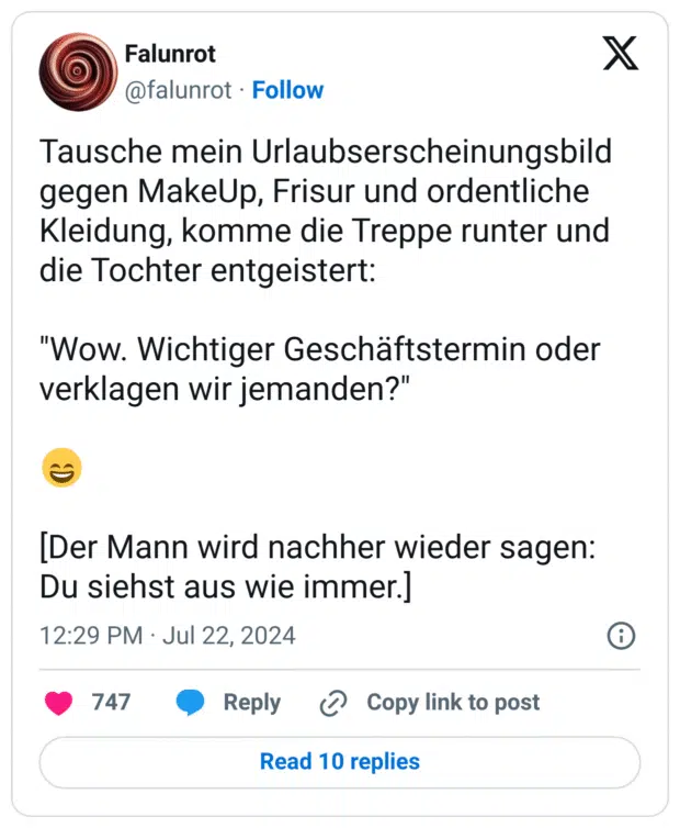 Tausche mein Urlaubserscheinungsbild gegen MakeUp, Frisur und ordentliche Kleidung, komme die Treppe runter und die Tochter entgeistert: 

"Wow. Wichtiger Geschäftstermin oder verklagen wir jemanden?"

😄

[Der Mann wird nachher wieder sagen: Du siehst aus wie immer.]