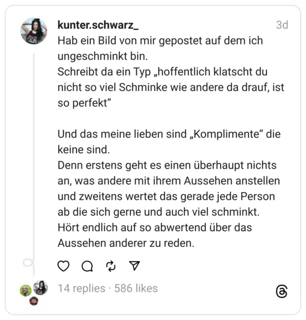 Hab ein Bild von mir gepostet auf dem ich ungeschminkt bin.
Schreibt da ein Typ „hoffentlich klatscht du nicht so viel Schminke wie andere da drauf, ist so perfekt“
Und das meine lieben sind „Komplimente“ die keine sind.
Denn erstens geht es einen überhaupt nichts an, was andere mit ihrem Aussehen anstellen und zweitens wertet das gerade jede Person ab die sich gerne und auch viel schminkt.
Hört endlich auf so abwertend über das Aussehen anderer zu reden.