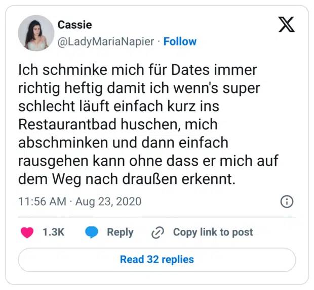 Ich schminke mich für Dates immer richtig heftig damit ich wenn's super schlecht läuft einfach kurz ins Restaurantbad huschen, mich abschminken und dann einfach rausgehen kann ohne dass er mich auf dem Weg nach draußen erkennt.
