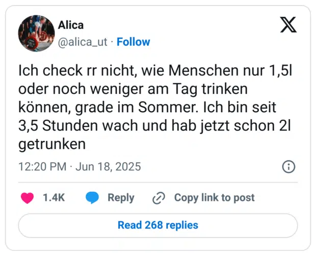 Ich check rr nicht, wie Menschen nur 1,5l oder noch weniger am Tag trinken können, grade im Sommer. Ich bin seit 3,5 Stunden wach und hab jetzt schon 2l getrunken
