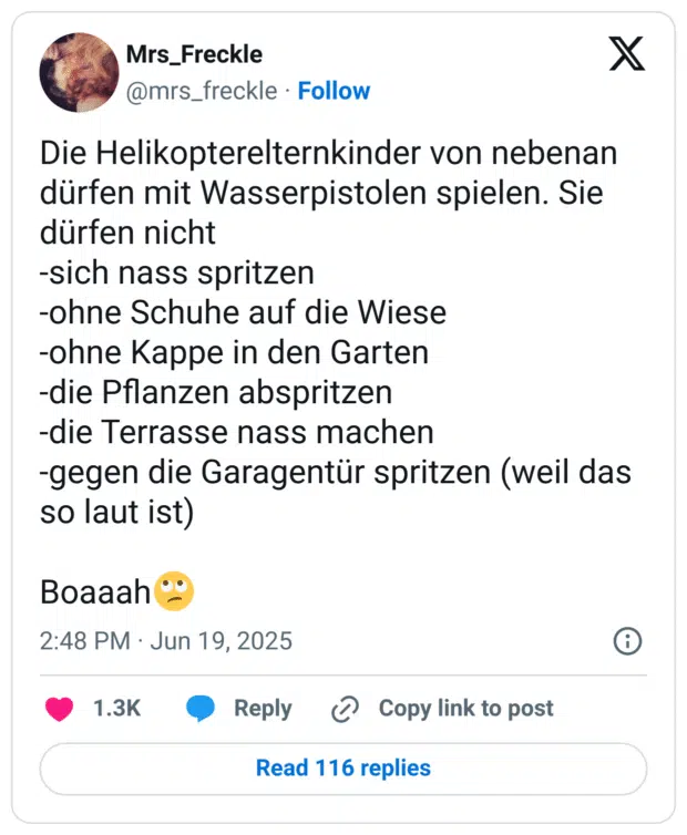 Die Helikopterelternkinder von nebenan dürfen mit Wasserpistolen spielen. Sie dürfen nicht
-sich nass spritzen
-ohne Schuhe auf die Wiese
-ohne Kappe in den Garten
-die Pflanzen abspritzen
-die Terrasse nass machen 
-gegen die Garagentür spritzen (weil das so laut ist)

Boaaah🙄