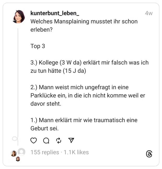 Welches Mansplaining musstet ihr schon erleben?
Top 3
3.) Kollege (3 W da) erklärt mir falsch was ich zu tun hätte (15 J da)
2.) Mann weist mich ungefragt in eine Parklücke ein, in die ich nicht komme weil er davor steht.
1.) Mann erklärt mir wie traumatisch eine Geburt sei.