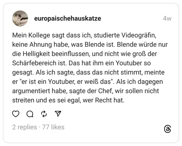 Mein Kollege sagt dass ich, studierte Videogräfin, keine Ahnung habe, was Blende ist. Blende würde nur die Helligkeit beeinflussen, und nicht wie groß der Schärfebereich ist. Das hat ihm ein Youtuber so gesagt. Als ich sagte, dass das nicht stimmt, meinte er "er ist ein Youtuber, er weiß das". Als ich dagegen argumentiert habe, sagte der Chef, wir sollen nicht streiten und es sei egal, wer Recht hat.