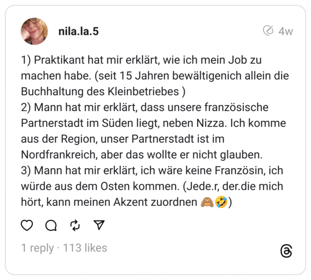 1) Praktikant hat mir erklärt, wie ich mein Job zu machen habe. (seit 15 Jahren bewältigenich allein die Buchhaltung des Kleinbetriebes ) 2) Mann hat mir erklärt, dass unsere französische Partnerstadt im Süden liegt, neben Nizza. Ich komme aus der Region, unser Partnerstadt ist im Nordfrankreich, aber das wollte er nicht glauben. 3) Mann hat mir erklärt, ich wäre keine Französin, ich würde aus dem Osten kommen. (Jede.r, der.die mich hört, kann meinen Akzent zuordnen 🙈🤣)